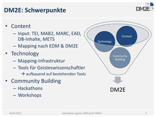 DM2E: Schwerpunkte

• Content
    – Input: TEI, MAB2, MARC, EAD,                                             Content
      DB-Inhalte, METS                                       Technology
    – Mapping nach EDM & DM2E
• Technology                                                              Community
    – Mapping-Infrastruktur                                                Building

    – Tools für Geisteswissenschaftler
           aufbauend auf bestehenden Tools
• Community Building
    – Hackathons                                                     DM2E
    – Workshops


 26.03.2013                    Spezialisierung des EDM durch DM2E                        4
 