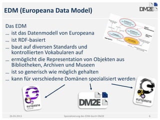 EDM (Europeana Data Model)

Das EDM
… ist das Datenmodell von Europeana
… ist RDF-basiert
… baut auf diversen Standards und
  kontrollierten Vokabularen auf
… ermöglicht die Representation von Objekten aus
  Bibliotheken, Archiven und Museen
… ist so generisch wie möglich gehalten
… kann für verschiedene Domänen spezialisiert werden




 26.03.2013            Spezialisierung des EDM durch DM2E   6
 