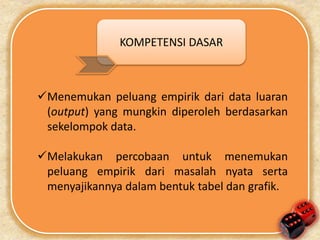KOMPETENSI DASAR 
Menemukan peluang empirik dari data luaran 
(output) yang mungkin diperoleh berdasarkan 
sekelompok data. 
Melakukan percobaan untuk menemukan 
peluang empirik dari masalah nyata serta 
menyajikannya dalam bentuk tabel dan grafik. 
 