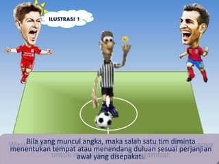 ILUSTRASI 1 
Bila yang muncul angka, maka salah satu tim diminta 
Wasit memanggil kapten kedua tim dan meminta keduanya 
Sebelum pertandingan sepak bola dimulai, wasit melambungkan 
menentukan tempat atau menendang duluan sesuai perjanjian 
koin untuk menentukan posisi awal masing-masing tim pemain. 
untuk memilih angka atau gambar. 
awal yang disepakati. 
 