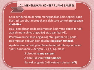 10.1 MENEMUKAN KONSEP RUANG SAMPEL 
Cara pengundian dengan menggunakan koin seperti pada 
ilustrasi tersebut merupakan salah satu contoh percobaan 
statistika. 
Hasil percobaan pada pelemparan koin yang dapat terjadi 
adalah munculnya angka (A) atau gambar (G). 
Peristiwa munculnya angka (A) atau gambar (G) pada 
pelemparan sebuah koin disebut kejadian tunggal. 
Apabila semua hasil percobaan tersebut dihimpun dalam 
suatu himpunan S, dengan S = { A, G}, maka: 
S disebut ruang sampel 
A dan G disebut titik sampel 
Banyak anggota S dinyatakan dengan n(S) 
 