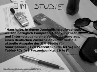 "Haushalte, in denen Jugendliche aufwachsen,
weisen bezüglich Computer, Handy, Fernseher
und Internetzugang eine Vollausstattung aus,
einen deutlichen Zuwachs dokumentiert die
aktuelle Ausgabe der JIM-Studie für
Smartphones (+20 Prozentpunkte, 63 %) und
Tablet-PCs (+9 Prozentpunkte, 19 %)“
http://flickr.com/photos/louveciennes/2155673014/
JIM Studie 2012
 