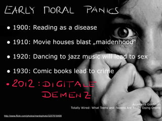 http://www.flickr.com/photos/menlophoto/3257818499
• 1900: Reading as a disease
• 1910: Movie houses blast „maidenhood“
• 1920: Dancing to jazz music will lead to sex
• 1930: Comic books lead to crime
Anastasia Goldstein
Totally Wired: What Teens and Tweens Are Really Doing Online
 