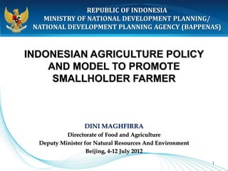 REPUBLIC OF INDONESIA
    MINISTRY OF NATIONAL DEVELOPMENT PLANNING/
 NATIONAL DEVELOPMENT PLANNING AGENCY (BAPPENAS)



INDONESIAN AGRICULTURE POLICY
    AND MODEL TO PROMOTE
     SMALLHOLDER FARMER



                  DINI MAGHFIRRA
           Directorate of Food and Agriculture
  Deputy Minister for Natural Resources And Environment
                   Beijing, 4-12 July 2012
                                                          1
 