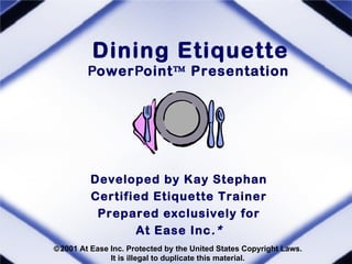Dining Etiquette
        PowerPoint™ Presentation




         Developed by Kay Stephan
         Certified Etiquette Trainer
          Prepared exclusively for
                At Ease Inc .*
©2001 At Ease Inc. Protected by the United States Copyright Laws.
              It is illegal to duplicate this material.
 
