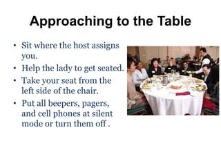 Approaching to the Table
• Sit where the host assigns
you.
• Help the lady to get seated.
• Take your seat from the
left side of the chair.
• Put all beepers, pagers,
and cell phones at silent
mode or turn them off .
 