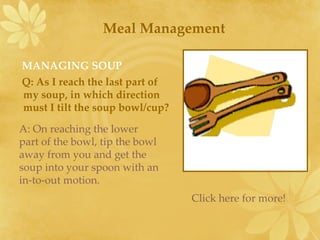 [object Object],[object Object],Meal Management A: On reaching the lower part of the bowl, tip the bowl away from you and get the soup into your spoon with an in-to-out motion. Click here for more! 