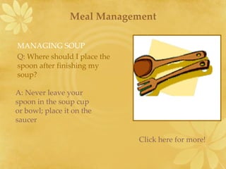 Meal Management A: Never leave your spoon in the soup cup or bowl; place it on the saucer MANAGING SOUP Q:   Where should I place the spoon after finishing my soup? Click here for more! 