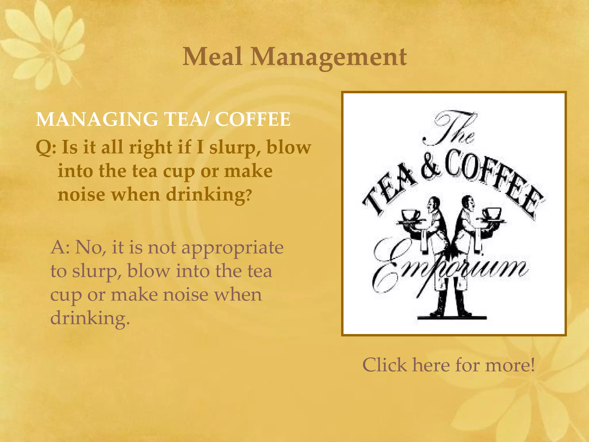 Meal Management MANAGING TEA/ COFFEE Q: Is it all right if I slurp, blow into the tea cup or make noise when drinking ? A: No, it is not appropriate to slurp, blow into the tea cup or make noise when drinking. Click here for more! 