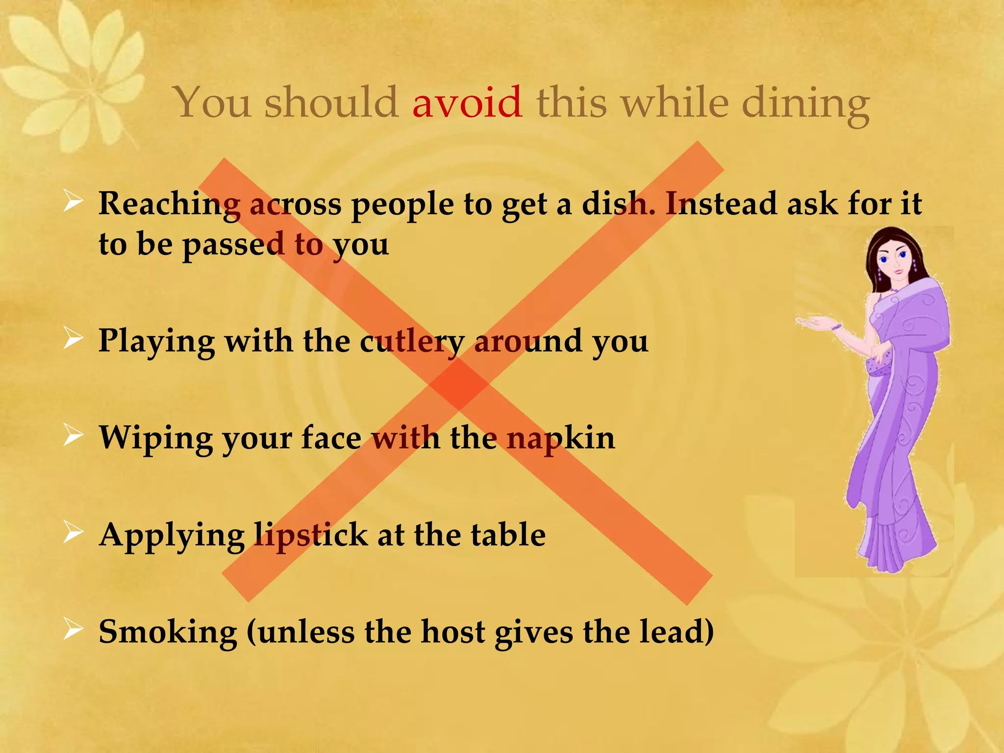 Reaching across people to get a dish. Instead ask for it to be passed to you Playing with the cutlery around you Wiping your face with the napkin Applying lipstick at the table Smoking (unless the host gives the lead) You should  avoid  this while dining 