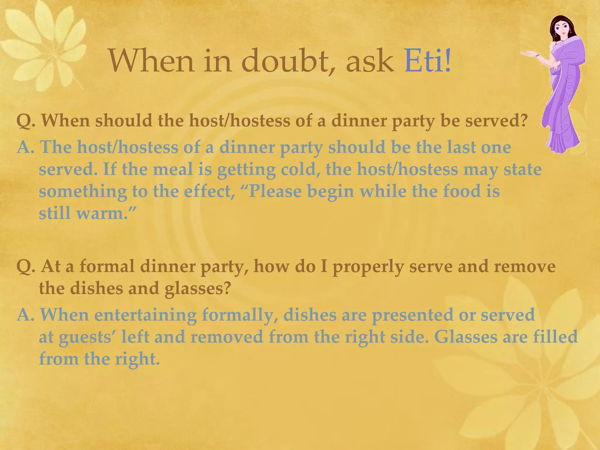 Q.   When should the host/hostess of a dinner party be served? A. The host/hostess of a dinner party should be the last one  served. If the meal is getting cold, the host/hostess may state something to the effect, “Please begin while the food is  still warm.” Q.   At a formal dinner party, how do I properly serve and remove  the dishes and glasses? A. When entertaining formally, dishes are presented or served  at guests’ left and removed from the right side. Glasses are filled  from the right. When in doubt, ask   Eti! 