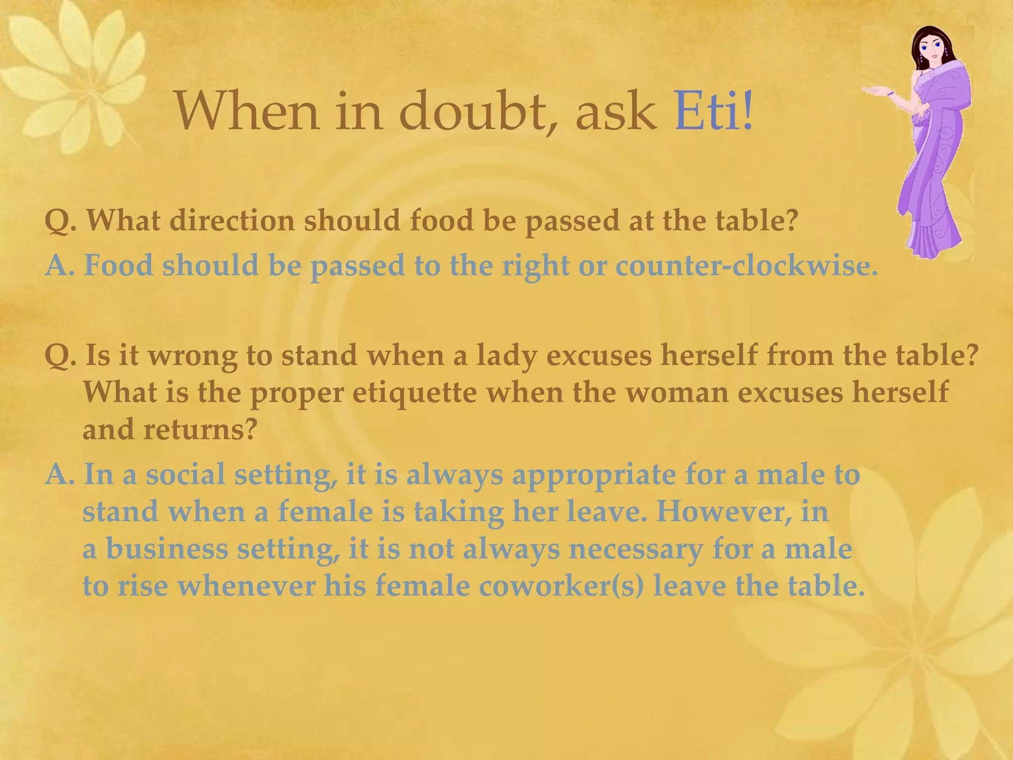 Q. What direction should food be passed at the table? A. Food should be passed to the right or counter-clockwise.   Q. Is it wrong to stand when a lady excuses herself from the table? What is the proper etiquette when the woman excuses herself and returns? A. In a social setting, it is always appropriate for a male to  stand when a female is taking her leave. However, in  a business setting, it is not always necessary for a male  to rise whenever his female coworker(s) leave the table. When in doubt, ask   Eti!   
