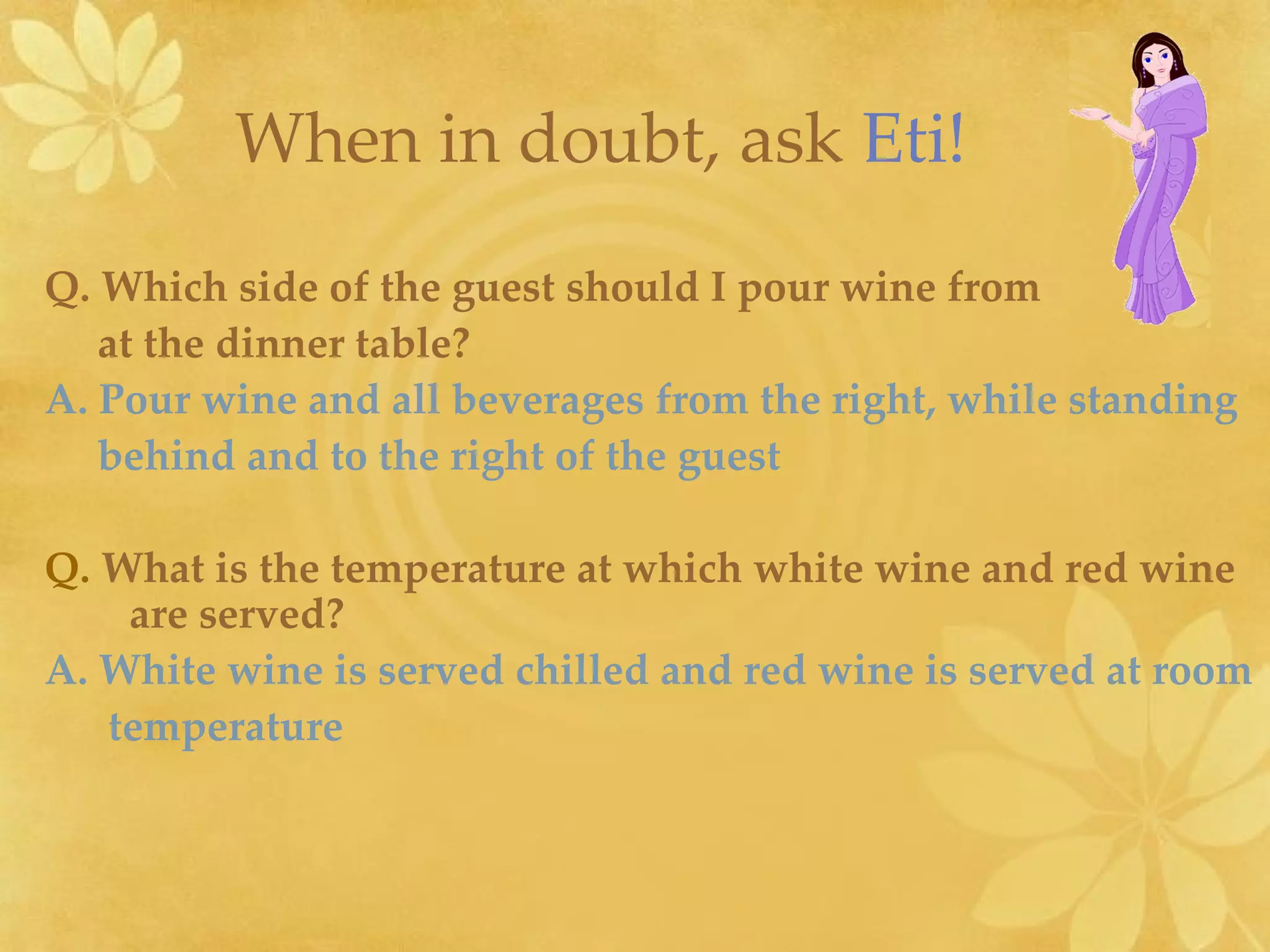 Q.   Which side of the guest should I pour wine from at the dinner table? A. Pour wine and all beverages from the right, while standing  behind and to the right of the guest   Q.   What is the temperature at which white wine and red wine are served? A. White wine is served chilled and red wine is served at room temperature When in doubt, ask   Eti! 