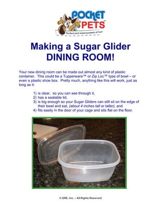Making a Sugar Glider 
DINING ROOM! 
Your new dining room can be made out almost any kind of plastic container. This could be a Tupperware™ or Zip Loc™ type of bowl – or even a plastic shoe box. Pretty much, anything like this will work, just as long as it: 
1) is clear, so you can see through it, 
2) has a sealable lid, 
3) is big enough so your Sugar Gliders can still sit on the edge of their bowl and eat, (about 4 inches tall or taller), and 
4) fits easily in the door of your cage and sits flat on the floor. 
© GRE, Inc. – All Rights Reserved 
 