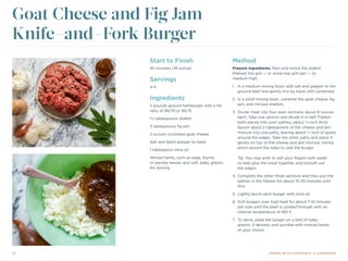 10 DINING WITH DYSPHAGIA: A COOKBOOK
Start to Finish
50 minutes (35 active)
Servings
4-5
Ingredients
2 pounds ground hamburger with a fat
ratio of 90/10 or 85/15
1½ tablespoons shallot
3 tablespoons fig jam
2 ounces crumbled goat cheese
Salt and black pepper to taste
1 tablespoon olive oil
Minced herbs, such as sage, thyme,
or parsley leaves, and soft, baby greens
for serving
Goat Cheese and Fig Jam
Knife-and-Fork Burger
Method
Prepare ingredients: Peel and mince the shallot.
Preheat the grill — or stove-top grill pan — to
medium-high.
1.	 In a medium mixing bowl, add salt and pepper to the
ground beef and gently mix by hand until combined.
2.	 In a small mixing bowl, combine the goat cheese, fig
jam, and minced shallots.
3.	 Divide meat into four even sections, about 8 ounces
each. Take one section and divide it in half. Flatten
both pieces into even patties, about ½-inch thick.
Spoon about 2 tablespoons of the cheese and jam
mixture into one patty, leaving about ½ inch of space
around the edges. Take the other patty and place it
gently on top of the cheese and jam mixture. Gently
pinch around the sides to seal the burger.
Tip: You may wish to wet your fingers with water
to help glue the meat together and smooth out
the edges.
4.	Complete the other three sections and then put the
patties in the freezer for about 15-20 minutes until
firm.
5.	 Lightly brush each burger with olive oil.
6.	 Grill burgers over high heat for about 7-10 minutes
per side until the beef is cooked through with an
internal temperature of 160 F.
7.	 To serve, plate the burger on a bed of baby
greens, if desired, and sprinkle with minced herbs
of your choice.
 