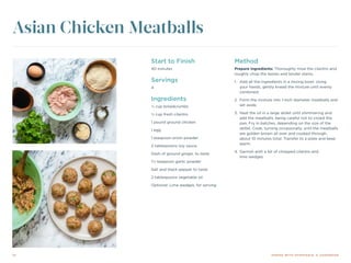 14 DINING WITH DYSPHAGIA: A COOKBOOK
Start to Finish
40 minutes
Servings
4
Ingredients
¼ cup breadcrumbs
½ cup fresh cilantro
1 pound ground chicken
1 egg
1 teaspoon onion powder
2 tablespoons soy sauce
Dash of ground ginger, to taste
1½ teaspoon garlic powder
Salt and black pepper to taste
2 tablespoons vegetable oil
Optional: Lime wedges, for serving
Method
Prepare ingredients: Thoroughly rinse the cilantro and
roughly chop the leaves and tender stems.
1.	 Add all the ingredients in a mixing bowl. Using
your hands, gently knead the mixture until evenly
combined.
2.	 Form the mixture into 1-inch diameter meatballs and
set aside.
3.	 Heat the oil in a large skillet until shimmering and
add the meatballs, being careful not to crowd the
pan. Fry in batches, depending on the size of the
skillet. Cook, turning occasionally, until the meatballs
are golden brown all over and cooked through,
about 10 minutes total. Transfer to a plate and keep
warm.
4.	Garnish with a bit of chopped cilantro and
lime wedges.
Asian Chicken Meatballs
 