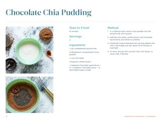 16 DINING WITH DYSPHAGIA: A COOKBOOK
Start to Finish
15 minutes
Servings
2
Ingredients
1 cup unsweetened almond milk
2 tablespoons unsweetened cocoa
powder
⅓ cup chia seeds
1 teaspoon vanilla extract
¼ teaspoon chocolate liquid stevia —
or ¼ teaspoon chocolate syrup — or
granulated sugar to taste
Method
1.	 In a medium bowl, whisk cocoa powder into the
almond milk until smooth.
2.	 Add the chia seeds, vanilla extract, and chocolate
liquid stevia, and whisk to combine.
3.	 Divide the mixture between two serving glasses and
chill in the fridge until set, about 10-15 minutes or
overnight.
4.	To serve, drizzle with coconut milk, mint leaves, or
cacao nibs, if desired.
Chocolate Chia Pudding
 