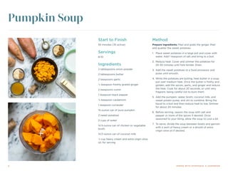 4 DINING WITH DYSPHAGIA: A COOKBOOK
Start to Finish
55 minutes (35 active)
Servings
8-10
Ingredients
2 tablespoons onion powder
2 tablespoons butter
2 teaspoons garlic
¼ teaspoon freshly grated ginger
2 teaspoons cumin
1 teaspoon black pepper
⅛ teaspoon cardamom
1 teaspoon coriander
15-ounce can of pure pumpkin
2 sweet potatoes
2 cups of water
14.5-ounce can of chicken or vegetable
broth
14.5-ounce can of coconut milk
¼ cup heavy cream and extra virgin olive
oil, for serving
Method
Prepare ingredients: Peel and grate the ginger. Peel
and quarter the sweet potatoes.
1.	 Place sweet potatoes in a large pot and cover with
water. Add 1 teaspoon of salt and bring to a boil.
2.	 Reduce heat. Cover and simmer the potatoes for
20-30 minutes until fork-tender. Drain.
3.	 Add the sweet potatoes to a food processor and
pulse until smooth.
4.	While the potatoes are boiling, heat butter in a soup
pot over medium heat. Once the butter is frothy and
golden, add the spices, garlic, and ginger and reduce
the heat. Cook for about 20 seconds, or until very
fragrant, being careful not to burn them.
5.	 Add the pumpkin, water, broth, coconut milk, and
sweet potato puree, and stir to combine. Bring the
liquid to a boil and then reduce heat to low. Simmer
for about 20 minutes.
6.	 Before serving, season the soup with salt and
pepper or more of the spices if desired. Once
seasoned to your liking, allow the soup to cool a bit.
7.	 To serve, divide the soup between bowls and garnish
with a swirl of heavy cream or a drizzle of extra
virgin olive oil if desired.
Pumpkin Soup
 