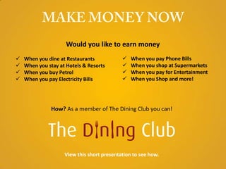 Would you like to earn money
   When you dine at Restaurants               When you pay Phone Bills
   When you stay at Hotels & Resorts          When you shop at Supermarkets
   When you buy Petrol                        When you pay for Entertainment
   When you pay Electricity Bills             When you Shop and more!




               How? As a member of The Dining Club you can!




                    View this short presentation to see how.
 