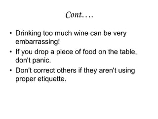 Cont….
• Drinking too much wine can be very
embarrassing!
• If you drop a piece of food on the table,
don't panic.
• Don't correct others if they aren't using
proper etiquette.
 