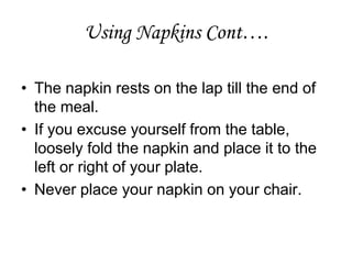 Using Napkins Cont….
• The napkin rests on the lap till the end of
the meal.
• If you excuse yourself from the table,
loosely fold the napkin and place it to the
left or right of your plate.
• Never place your napkin on your chair.
 