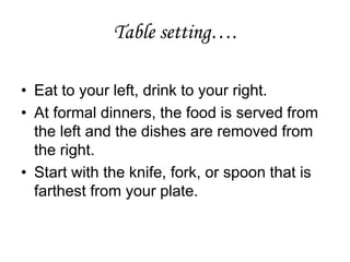 Table setting….
• Eat to your left, drink to your right.
• At formal dinners, the food is served from
the left and the dishes are removed from
the right.
• Start with the knife, fork, or spoon that is
farthest from your plate.
 