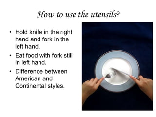 How to use the utensils?
• Hold knife in the right
hand and fork in the
left hand.
• Eat food with fork still
in left hand.
• Difference between
American and
Continental styles.
 