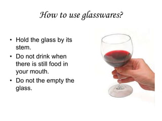 How to use glasswares?
• Hold the glass by its
stem.
• Do not drink when
there is still food in
your mouth.
• Do not the empty the
glass.
 