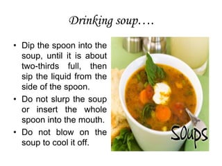 Drinking soup….
• Dip the spoon into the
soup, until it is about
two-thirds full, then
sip the liquid from the
side of the spoon.
• Do not slurp the soup
or insert the whole
spoon into the mouth.
• Do not blow on the
soup to cool it off.
 