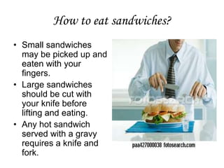 How to eat sandwiches?
• Small sandwiches
may be picked up and
eaten with your
fingers.
• Large sandwiches
should be cut with
your knife before
lifting and eating.
• Any hot sandwich
served with a gravy
requires a knife and
fork.
 