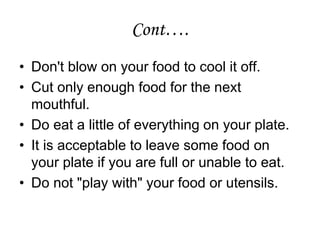 Cont….
• Don't blow on your food to cool it off.
• Cut only enough food for the next
mouthful.
• Do eat a little of everything on your plate.
• It is acceptable to leave some food on
your plate if you are full or unable to eat.
• Do not "play with" your food or utensils.
 