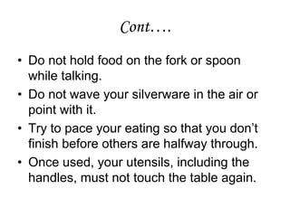 • Do not hold food on the fork or spoon
while talking.
• Do not wave your silverware in the air or
point with it.
• Try to pace your eating so that you don’t
finish before others are halfway through.
• Once used, your utensils, including the
handles, must not touch the table again.
Cont….
 