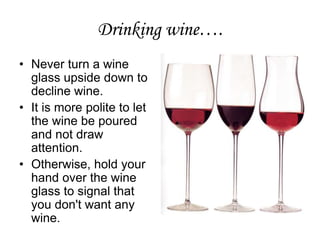 Drinking wine….
• Never turn a wine
glass upside down to
decline wine.
• It is more polite to let
the wine be poured
and not draw
attention.
• Otherwise, hold your
hand over the wine
glass to signal that
you don't want any
wine.
 