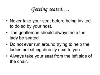 Getting seated….
• Never take your seat before being invited
to do so by your host.
• The gentleman should always help the
lady be seated.
• Do not ever run around trying to help the
ladies not sitting directly next to you .
• Always take your seat from the left side of
the chair.
 