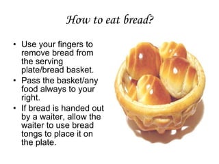 How to eat bread?
• Use your fingers to
remove bread from
the serving
plate/bread basket.
• Pass the basket/any
food always to your
right.
• If bread is handed out
by a waiter, allow the
waiter to use bread
tongs to place it on
the plate.
 
