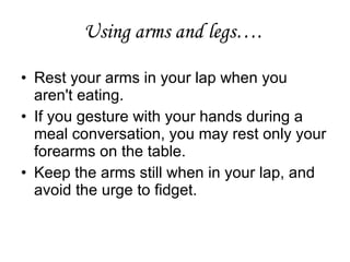 Using arms and legs….
• Rest your arms in your lap when you
aren't eating.
• If you gesture with your hands during a
meal conversation, you may rest only your
forearms on the table.
• Keep the arms still when in your lap, and
avoid the urge to fidget.
 