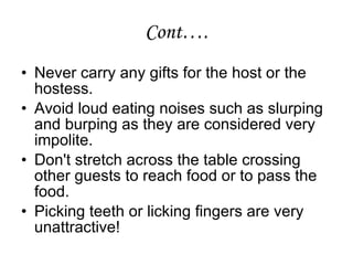 Cont….
• Never carry any gifts for the host or the
hostess.
• Avoid loud eating noises such as slurping
and burping as they are considered very
impolite.
• Don't stretch across the table crossing
other guests to reach food or to pass the
food.
• Picking teeth or licking fingers are very
unattractive!
 