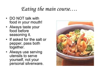 Eating the main course…. DO NOT talk with food in your mouth!  Always taste your food before seasoning it.  If asked for the salt or pepper, pass both together. Always use serving utensils to serve yourself, not your personal silverware.  
