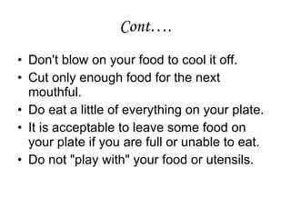 Cont…. Don't blow on your food to cool it off.  Cut only enough food for the next mouthful. Do eat a little of everything on your plate.  It is acceptable to leave some food on your plate if you are full or unable to eat. Do not "play with" your food or utensils.  
