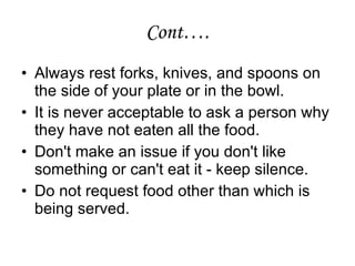 Cont…. Always rest forks, knives, and spoons on the side of your plate or in the bowl.  It is never acceptable to ask a person why they have not eaten all the food.  Don't make an issue if you don't like something or can't eat it - keep silence.  Do not request food other than which is being served. 