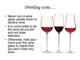 Drinking wine…. Never turn a wine glass upside down to decline wine.  It is more polite to let the wine be poured and not draw attention.  Otherwise, hold your hand over the wine glass to signal that you don't want any wine.  