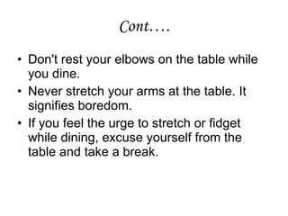 Cont…. Don't rest your elbows on the table while you dine. Never stretch your arms at the table. It signifies boredom. If you feel the urge to stretch or fidget while dining, excuse yourself from the table and take a break. 