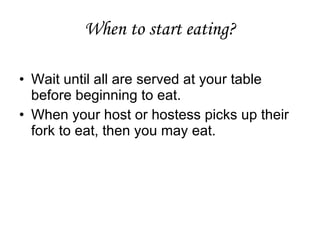When to start eating? Wait until all are served at your table before beginning to eat.  When your host or hostess picks up their fork to eat, then you may eat.  