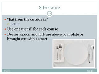 Silverware,[object Object],7/26/2011,[object Object],Etiquette,[object Object],10,[object Object],“Eat from the outside in”,[object Object],Details,[object Object],Use one utensil for each course,[object Object],Dessert spoon and fork are above your plate or brought out with dessert,[object Object]
