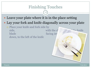 Finishing Touches,[object Object],7/26/2011,[object Object],Etiquette,[object Object],19,[object Object],Leave your plate where it is in the place setting,[object Object],Lay your fork and knife diagonally across your plate,[object Object],Place your knife and fork side by side,                                              with the sharp side of the knife blade                                             facing inward and the fork, tines                                                         down, to the left of the knife,[object Object]