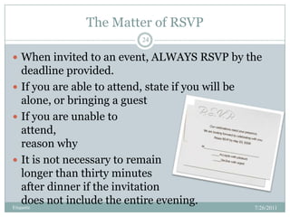 The Matter of RSVP,[object Object],7/26/2011,[object Object],Etiquette,[object Object],24,[object Object],When invited to an event, ALWAYS RSVP by the deadline provided.  ,[object Object],If you are able to attend, state if you will be alone, or bringing a guest,[object Object],If you are unable to attend,                                                    state a brief reason why,[object Object],It is not necessary to remain                               longer than thirty minutes                                           after dinner if the invitation                                      does not include the entire evening. ,[object Object]