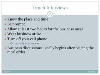 Lunch Interviews,[object Object],7/26/2011,[object Object],Etiquette,[object Object],25,[object Object],Know the place and time,[object Object],Be prompt,[object Object],Allow at least two hours for the business meal,[object Object],Wear business attire,[object Object],Turn off your cell phone,[object Object],Or leave it in your car,[object Object],Business discussions usually begins after placing the meal order,[object Object]