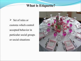 What is Etiquette?


 Set of rules or
customs which control
accepted behavior in
particular social groups
or social situations
 