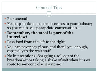 General Tips
 Be punctual!
 Keep up-to-date on current events in your industry
so you can have appropriate conversations.
 Remember, the meal is part of the
interview!
 Pass food from the left to the right.
 You can never say please and thank you enough,
especially to the wait staff.
 No interceptions! Snagging a roll out of the
breadbasket or taking a shake of salt when it is en
route to someone else is a no-no.
 
