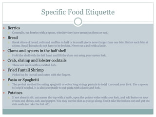 Specific Food Etiquette
 Berries
 Generally, eat berries with a spoon, whether they have cream on them or not.
 Bread
 Break slices of bread, rolls and muffins in half or in small pieces never larger than one bite. Butter each bite at
a time. Small biscuits do not have to be broken. Never cut a roll with a knife.
 Clams and oysters in the half shell
 Hold the shell with the left hand and lift the clam out using your oyster fork.
 Crab, shrimp and lobster cocktails
 These are eaten with a cocktail fork.
 Fried Fantail Shrimp
 Picked up by the tail and eaten with the fingers.
 Pasta or Spaghetti
 The perfect method for eating spaghetti or other long stringy pasta is to twirl it around your fork. Use a spoon
to help if needed. It is also acceptable to cut pasta with a knife and fork.
 Potatoes
 If not already slit, cut across the top with a knife, open the potato wider with your fork, and add butter or sour
cream and chives, salt, and pepper. You may eat the skin as you go along. Don't take the insides out and put the
skin aside (or take the foil off).
 